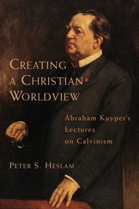 Creating a Christian Worldview: Abraham Kuypers Lectures on Calvinism Creating a Christian Worldview: Abraham Kuypers Lectures on Calvinism