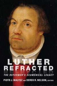 Luther Refracted: The Reformers Ecumenical Legacy Luther Refracted: The Reformers Ecumenical Legacy