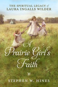 A Prairie Girls Faith: The Spiritual Legacy of Laura Ingalls Wilder A Prairie Girls Faith: The Spiritual Legacy of Laura Ingalls Wilder