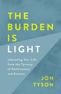 The Burden is Light: Liberating Your Life From the Tyranny of Performance and Success The Burden is Light: Liberating Your Life From the Tyranny of Performance and Success
