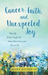 Cancer, Faith, and Unexpected Joy: What My Mother Taught Me About How to Live and How to Die Cancer, Faith, and Unexpected Joy: What My Mother Taught Me About How to Live and How to Die